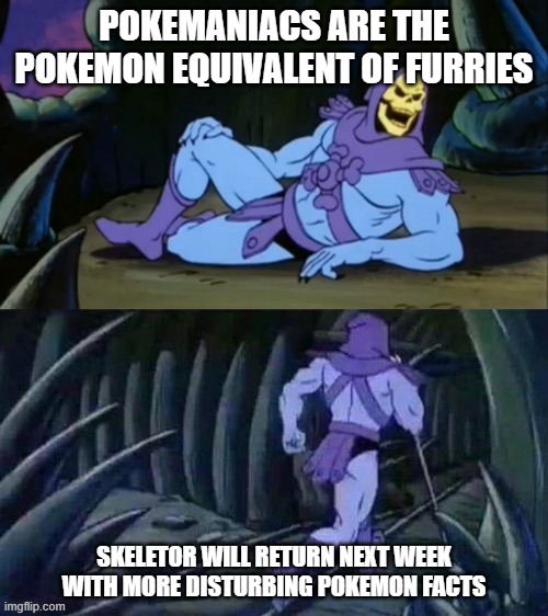 Am I right or am i right | POKEMANIACS ARE THE POKEMON EQUIVALENT OF FURRIES; SKELETOR WILL RETURN NEXT WEEK WITH MORE DISTURBING POKEMON FACTS | image tagged in skeletor disturbing facts,memes,dank,pokemon | made w/ Imgflip meme maker