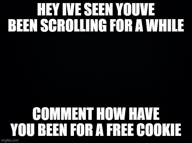Black background | HEY IVE SEEN YOUVE BEEN SCROLLING FOR A WHILE; COMMENT HOW HAVE YOU BEEN FOR A FREE COOKIE | image tagged in black background | made w/ Imgflip meme maker