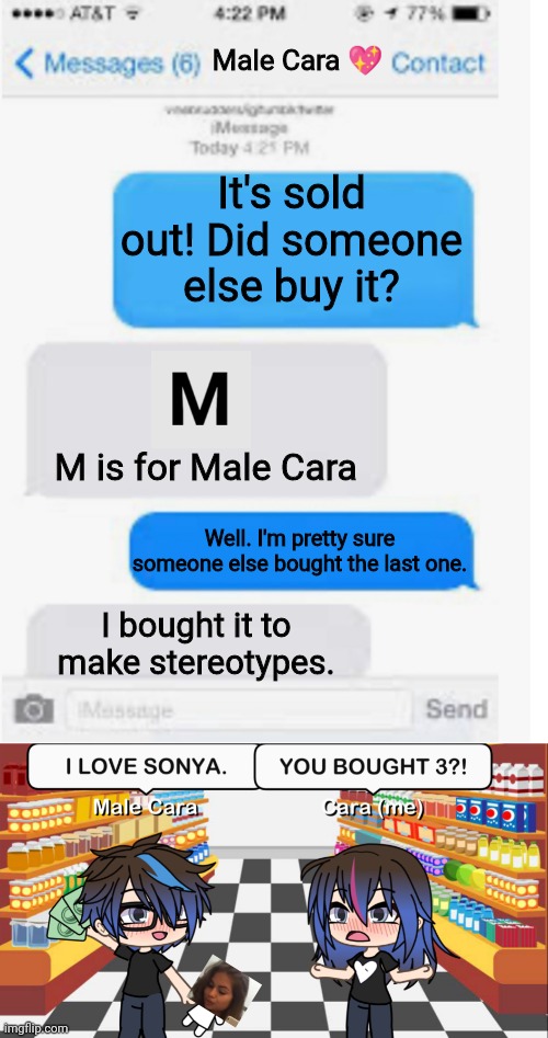 Male Cara bought a 3rd Sonya doll. | Male Cara 💖; It's sold out! Did someone else buy it? M is for Male Cara; Well. I'm pretty sure someone else bought the last one. I bought it to make stereotypes. | image tagged in blank text conversation,pop up school,memes,love,spring break | made w/ Imgflip meme maker