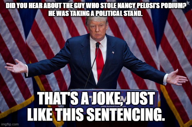 Donald Trump | DID YOU HEAR ABOUT THE GUY WHO STOLE NANCY PELOSI'S PODIUM?

HE WAS TAKING A POLITICAL STAND. THAT'S A JOKE, JUST LIKE THIS SENTENCING. | image tagged in donald trump | made w/ Imgflip meme maker
