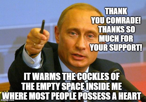 Good Guy Putin Meme | THANK YOU COMRADE!  THANKS SO MUCH FOR YOUR SUPPORT! IT WARMS THE COCKLES OF THE EMPTY SPACE INSIDE ME WHERE MOST PEOPLE POSSESS A HEART | image tagged in memes,good guy putin | made w/ Imgflip meme maker