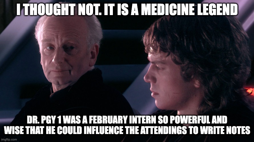 Palpatine Anakin | I THOUGHT NOT. IT IS A MEDICINE LEGEND; DR. PGY 1 WAS A FEBRUARY INTERN SO POWERFUL AND WISE THAT HE COULD INFLUENCE THE ATTENDINGS TO WRITE NOTES | image tagged in palpatine anakin | made w/ Imgflip meme maker