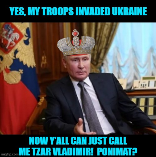 Vladimir Putin talking with the world press about his invasion of Ukraine... | YES, MY TROOPS INVADED UKRAINE; NOW Y'ALL CAN JUST CALL ME TZAR VLADIMIR!  PONIMAT? | image tagged in vladimir putin,putin,ukraine,first world problems,i believe in supremacy,world war 3 | made w/ Imgflip meme maker