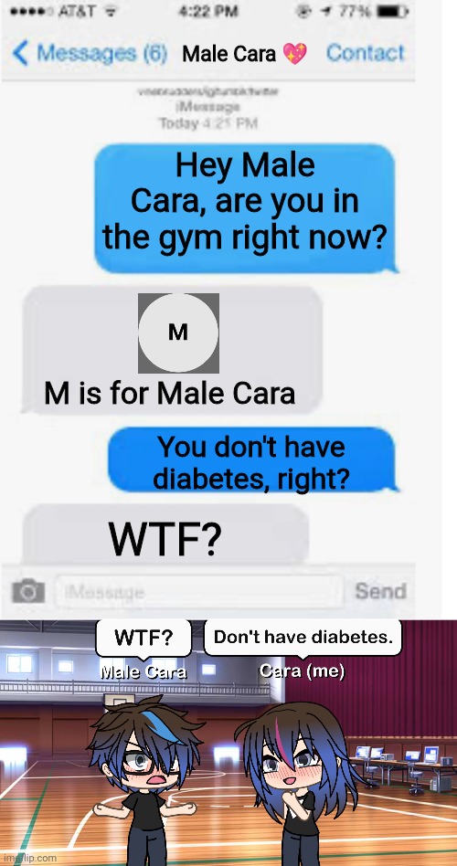 Male Cara heard diabetes. | Male Cara 💖; Hey Male Cara, are you in the gym right now? M is for Male Cara; You don't have diabetes, right? WTF? | image tagged in blank text conversation,pop up school,memes,memeslovr,spring break,diabetes | made w/ Imgflip meme maker