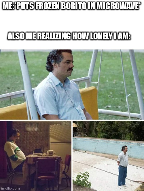 Sad Pablo Escobar | ME:*PUTS FROZEN BORITO IN MICROWAVE*; ALSO ME REALIZING HOW LONELY I AM: | image tagged in memes,sad pablo escobar | made w/ Imgflip meme maker