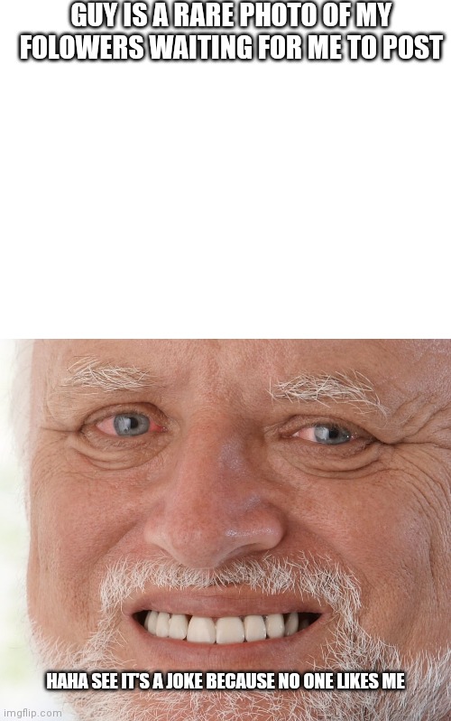 Pain | GUY IS A RARE PHOTO OF MY FOLOWERS WAITING FOR ME TO POST; HAHA SEE IT'S A JOKE BECAUSE NO ONE LIKES ME | image tagged in blank white template,hide the pain harold | made w/ Imgflip meme maker