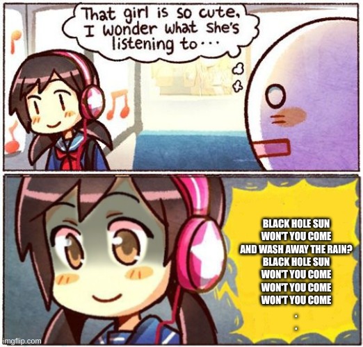 That Girl Is So Cute, I Wonder What She’s Listening To… | BLACK HOLE SUN
WON'T YOU COME
AND WASH AWAY THE RAIN?
BLACK HOLE SUN
WON'T YOU COME
WON'T YOU COME
WON'T YOU COME
.
. | image tagged in that girl is so cute i wonder what she s listening to | made w/ Imgflip meme maker