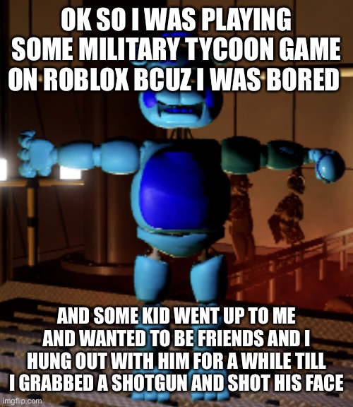 i could see him doing the ultimate betrayal eyes | OK SO I WAS PLAYING SOME MILITARY TYCOON GAME ON ROBLOX BCUZ I WAS BORED; AND SOME KID WENT UP TO ME AND WANTED TO BE FRIENDS AND I HUNG OUT WITH HIM FOR A WHILE TILL I GRABBED A SHOTGUN AND SHOT HIS FACE | image tagged in jimmy fazbear | made w/ Imgflip meme maker