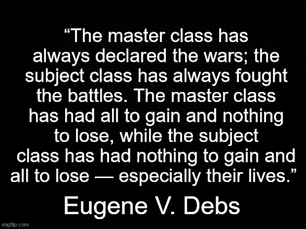 No war but class war | “The master class has always declared the wars; the subject class has always fought the battles. The master class has had all to gain and nothing to lose, while the subject class has had nothing to gain and all to lose — especially their lives.”; Eugene V. Debs | image tagged in black background,war,eugene v debs,peace | made w/ Imgflip meme maker