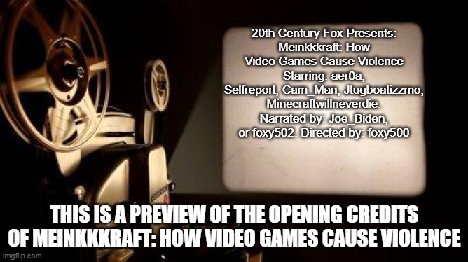 The movie will be released March 27, 2022. | 20th Century Fox Presents:
Meinkkkraft: How Video Games Cause Violence
Starring: aer0a, Selfreport, Cam_Man, Jtugboatizzmo, Minecraftwillneverdie. Narrated by: Joe_Biden, or foxy502. Directed by: foxy500; THIS IS A PREVIEW OF THE OPENING CREDITS OF MEINKKKRAFT: HOW VIDEO GAMES CAUSE VIOLENCE | image tagged in movie projector,memes | made w/ Imgflip meme maker