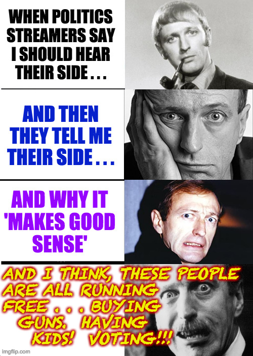 Brushes with madness. | WHEN POLITICS
STREAMERS SAY
I SHOULD HEAR
THEIR SIDE . . . AND THEN
THEY TELL ME
THEIR SIDE . . . AND WHY IT
'MAKES GOOD
SENSE'; AND I THINK, THESE PEOPLE
ARE ALL RUNNING
FREE . . . BUYING
  GUNS.  HAVING
    KIDS!  VOTING!!! | image tagged in expanding graham chapman,memes,politics stream,brushes with madness,a lot of them voting twice | made w/ Imgflip meme maker