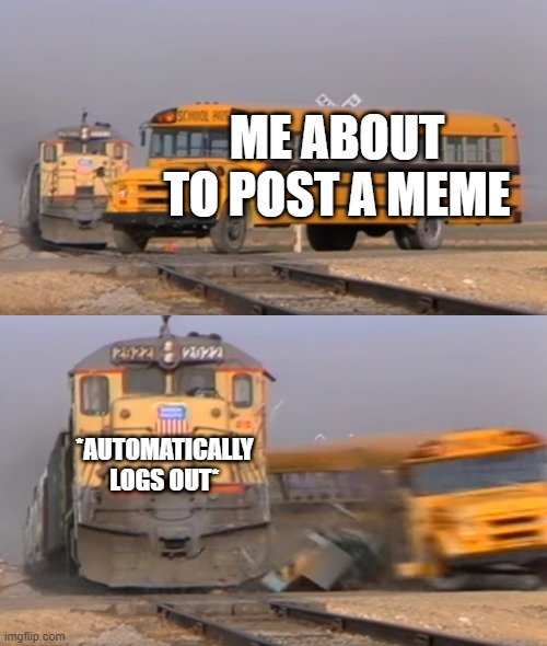 A train hitting a school bus | ME ABOUT TO POST A MEME; *AUTOMATICALLY LOGS OUT* | image tagged in a train hitting a school bus | made w/ Imgflip meme maker