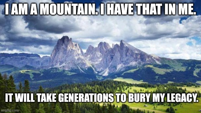 Jordan Peterson, George Orwell, John Stuart Mill, Socrates. You? | I AM A MOUNTAIN. I HAVE THAT IN ME. IT WILL TAKE GENERATIONS TO BURY MY LEGACY. | image tagged in nature mountains,philosophy,brilliant,genius,scariest things in the world | made w/ Imgflip meme maker