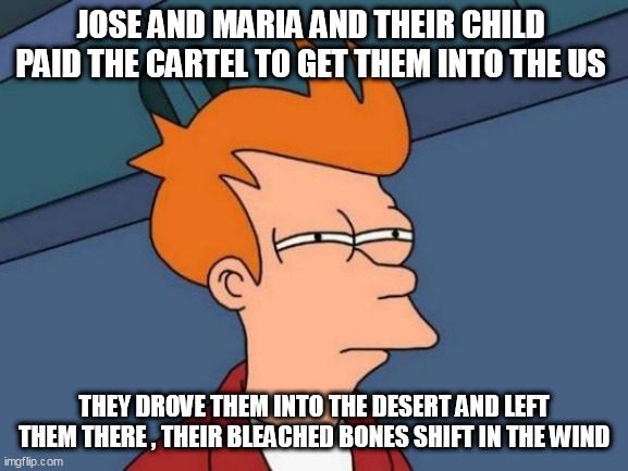 Futurama Fry Meme | JOSE AND MARIA AND THEIR CHILD  PAID THE CARTEL TO GET THEM INTO THE US; THEY DROVE THEM INTO THE DESERT AND LEFT THEM THERE , THEIR BLEACHED BONES SHIFT IN THE WIND | image tagged in memes,futurama fry | made w/ Imgflip meme maker