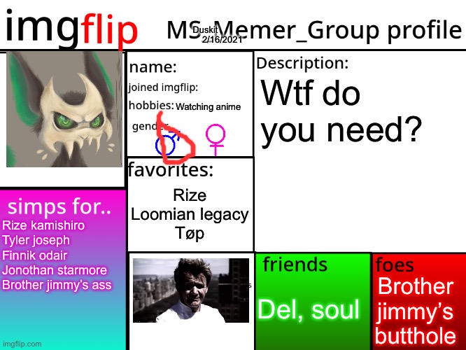 MSMG Profile | Duskit; Wtf do you need? 2/16/2021; Watching anime; Rize
Loomian legacy
Tøp; Rize kamishiro
Tyler joseph
Finnik odair
Jonothan starmore 
Brother jimmy’s ass; Brother jimmy’s butthole; Del, soul | image tagged in msmg profile | made w/ Imgflip meme maker