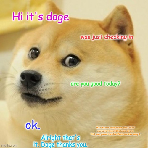 Please post in my stream - if you post, you get an automatic upvote on 3 of your posts! | Hi it's doge; was just checking in; are you good today? ok. Well there is a new stream called DDLC memes for those DDLC lovers. It's in That_one_peanut's profile. Please consider using it. Alright that's it. Doge thanks you. | image tagged in memes,doge,stream,ddlc | made w/ Imgflip meme maker