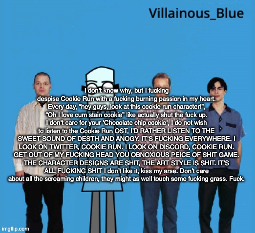 vb | I don’t know why, but I fucking despise Cookie Run with a fucking burning passion in my heart. Every day, “hey guys, look at this cookie run character!”, “Oh I love cum stain cookie” like actually shut the fuck up. I don’t care for your ‘Chocolate chip cookie’, I do not wish to listen to the Cookie Run OST, I’D RATHER LISTEN TO THE SWEET SOUND OF DESTH AND ANOGY. IT’S FUCKING EVERYWHERE. I LOOK ON TWITTER, COOKIE RUN. I LOOK ON DISCORD, COOKIE RUN. GET OUT OF MY FUCKING HEAD YOU OBNOXIOUS PEICE OF SHIT GAME. THE CHARACTER DESIGNS ARE SHIT, THE ART STYLE IS SHIT. IT’S ALL FUCKING SHIT I don’t like it, kiss my arse. Don’t care about all the screaming children, they might as well touch some fucking grass. Fuck. | image tagged in vb | made w/ Imgflip meme maker