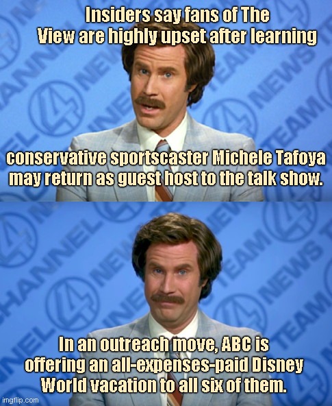 "The View" Breaking News | Insiders say fans of The View are highly upset after learning; conservative sportscaster Michele Tafoya may return as guest host to the talk show. In an outreach move, ABC is offering an all-expenses-paid Disney World vacation to all six of them. | image tagged in ron burgundy breaking news template,the view,michele tafoya,abc,triggered liberal,political humor | made w/ Imgflip meme maker
