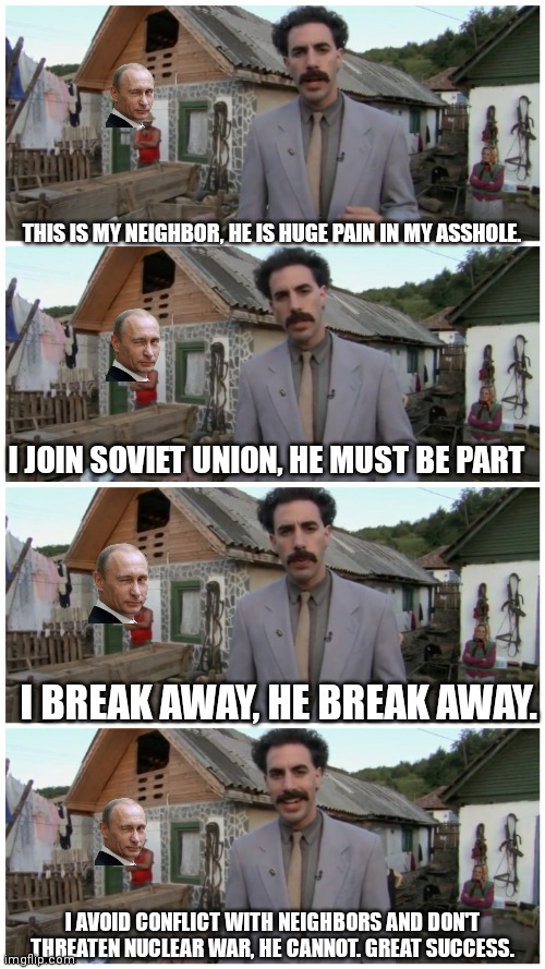 Borat neighbour | THIS IS MY NEIGHBOR, HE IS HUGE PAIN IN MY ASSHOLE. I JOIN SOVIET UNION, HE MUST BE PART; I BREAK AWAY, HE BREAK AWAY. I AVOID CONFLICT WITH NEIGHBORS AND DON'T THREATEN NUCLEAR WAR, HE CANNOT. GREAT SUCCESS. | image tagged in borat neighbour | made w/ Imgflip meme maker