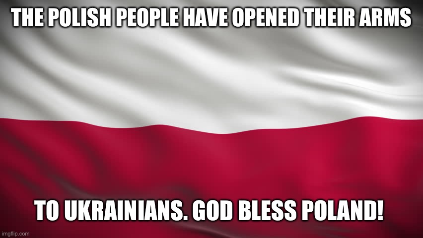 Polish Flag with ripple effect | THE POLISH PEOPLE HAVE OPENED THEIR ARMS; TO UKRAINIANS. GOD BLESS POLAND! | image tagged in polish flag with ripple effect | made w/ Imgflip meme maker