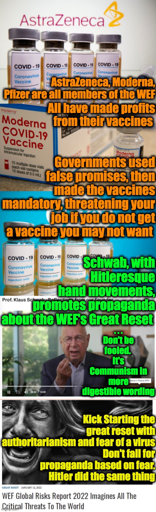 The Great Reset, So Great it has to use Great Fear Worldwide. Reject the WEF | AstraZeneca, Moderna, Pfizer are all members of the WEF; All have made profits from their vaccines; Governments used false promises, then made the vaccines mandatory, threatening your job if you do not get a vaccine you may not want; Schwab, with Hitleresque hand movements, promotes propaganda about the WEF's Great Reset; . . . Don't be fooled. 
It's Communism in more digestible wording; Kick Starting the great reset with authoritarianism and fear of a virus
Don't fall for propaganda based on fear.
Hitler did the same thing | image tagged in schwab,wef,pfizer,moderna,astrazeneca,great reset | made w/ Imgflip meme maker