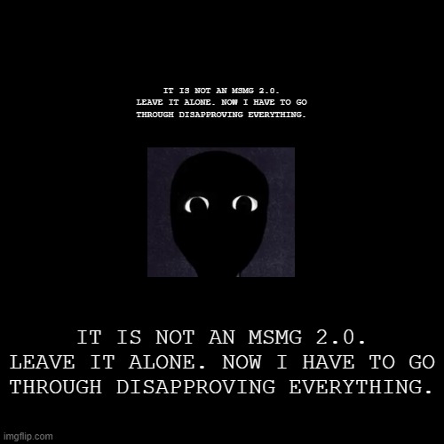 IT IS NOT AN MSMG 2.0. LEAVE IT ALONE. NOW I HAVE TO GO THROUGH DISAPPROVING EVERYTHING. | IT IS NOT AN MSMG 2.0. LEAVE IT ALONE. NOW I HAVE TO GO THROUGH DISAPPROVING EVERYTHING. IT IS NOT AN MSMG 2.0. LEAVE IT ALONE. NOW I HAVE TO GO THROUGH DISAPPROVING EVERYTHING. | image tagged in despair | made w/ Imgflip meme maker