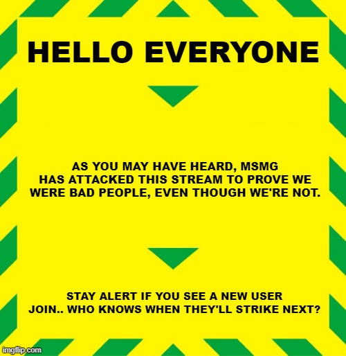This alert is to avoid a second attack from MSMG on this stream- | HELLO EVERYONE; AS YOU MAY HAVE HEARD, MSMG HAS ATTACKED THIS STREAM TO PROVE WE WERE BAD PEOPLE, EVEN THOUGH WE'RE NOT. STAY ALERT IF YOU SEE A NEW USER JOIN.. WHO KNOWS WHEN THEY'LL STRIKE NEXT? | made w/ Imgflip meme maker