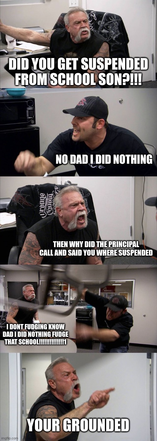 American Chopper Argument | DID YOU GET SUSPENDED FROM SCHOOL SON?!!! NO DAD I DID NOTHING; THEN WHY DID THE PRINCIPAL CALL AND SAID YOU WHERE SUSPENDED; I DONT FUDGING KNOW DAD I DID NOTHING FUDGE THAT SCHOOL!!!!!!!!!!!!!!1; YOUR GROUNDED | image tagged in memes,american chopper argument | made w/ Imgflip meme maker