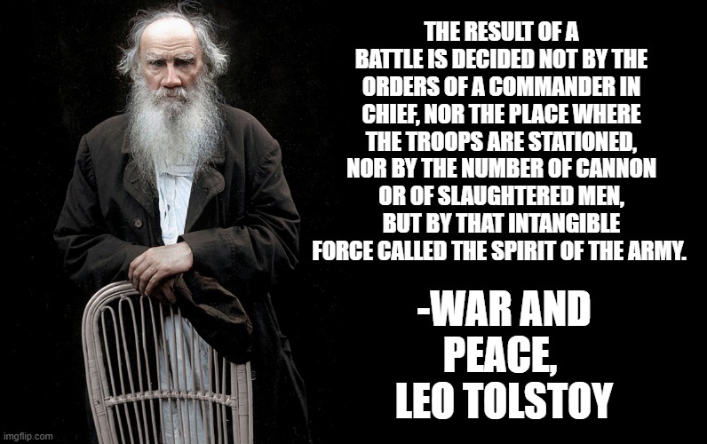Leo Tolstoy Quote Generator | THE RESULT OF A BATTLE IS DECIDED NOT BY THE ORDERS OF A COMMANDER IN CHIEF, NOR THE PLACE WHERE THE TROOPS ARE STATIONED, NOR BY THE NUMBER OF CANNON OR OF SLAUGHTERED MEN, BUT BY THAT INTANGIBLE FORCE CALLED THE SPIRIT OF THE ARMY. -WAR AND PEACE, 
LEO TOLSTOY | image tagged in leo tolstoy quote generator | made w/ Imgflip meme maker