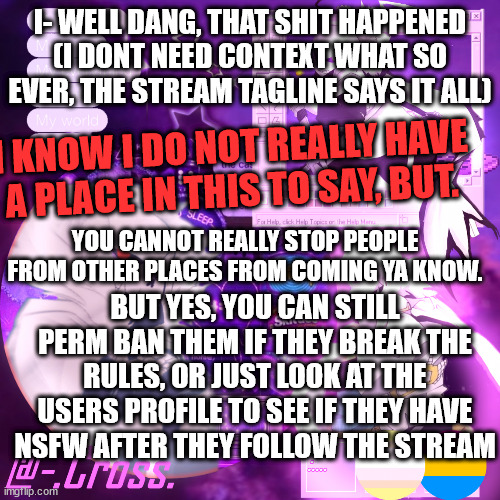 :| Im just sayin. (Skid Note:  Ac1d and some other bitches started it. and now this dude is blaming us for it) | I- WELL DANG, THAT SHIT HAPPENED (I DONT NEED CONTEXT WHAT SO EVER, THE STREAM TAGLINE SAYS IT ALL); I KNOW I DO NOT REALLY HAVE A PLACE IN THIS TO SAY, BUT. YOU CANNOT REALLY STOP PEOPLE FROM OTHER PLACES FROM COMING YA KNOW. BUT YES, YOU CAN STILL PERM BAN THEM IF THEY BREAK THE RULES, OR JUST LOOK AT THE USERS PROFILE TO SEE IF THEY HAVE NSFW AFTER THEY FOLLOW THE STREAM | image tagged in chocos cross temp | made w/ Imgflip meme maker