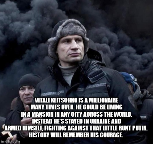 Ukraine Other Hero | VITALI KLITSCHKO IS A MILLIONAIRE MANY TIMES OVER. HE COULD BE LIVING IN A MANSION IN ANY CITY ACROSS THE WORLD. INSTEAD HE’S STAYED IN UKRAINE AND ARMED HIMSELF, FIGHTING AGAINST THAT LITTLE RUNT PUTIN. 
HISTORY WILL REMEMBER HIS COURAGE. | image tagged in ukraine,ukrainian,ww3,the russians did it,hero | made w/ Imgflip meme maker