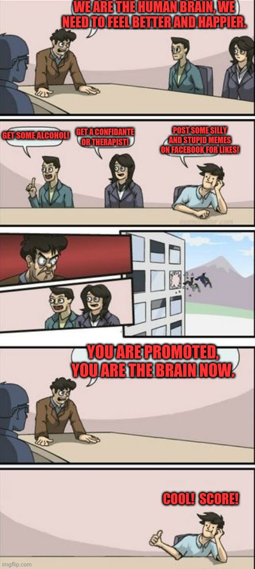 Board room fires and promotion | WE ARE THE HUMAN BRAIN, WE NEED TO FEEL BETTER AND HAPPIER. POST SOME SILLY AND STUPID MEMES ON FACEBOOK FOR LIKES! GET SOME ALCOHOL! GET A CONFIDANTE OR THERAPIST! YOU ARE PROMOTED, YOU ARE THE BRAIN NOW. COOL!  SCORE! | image tagged in boardroom meeting sugg 2,fugg,shiat,arse,bullcrock | made w/ Imgflip meme maker