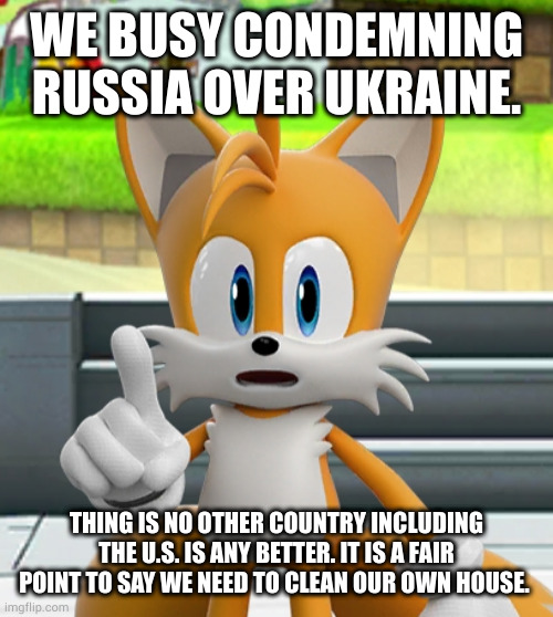 truth hurts | WE BUSY CONDEMNING RUSSIA OVER UKRAINE. THING IS NO OTHER COUNTRY INCLUDING THE U.S. IS ANY BETTER. IT IS A FAIR POINT TO SAY WE NEED TO CLEAN OUR OWN HOUSE. | image tagged in tails | made w/ Imgflip meme maker