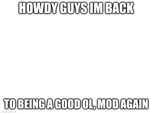 im back | HOWDY GUYS IM BACK; TO BEING A GOOD OL, MOD AGAIN | image tagged in blank white template | made w/ Imgflip meme maker