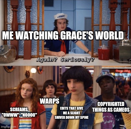 Why?.......Is This........A Running THING?!?!?!?!?!? | ME WATCHING GRACE'S WORLD; COPYRIGHTED THINGS AS CAMEOS; WARPS; EDITS THAT GIVE ME A SLIGHT SHIVER DOWN MY SPINE; SCREAMS, "OWWW", "NOOOO" | image tagged in again seriously,grace's world | made w/ Imgflip meme maker