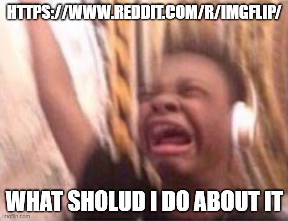 it exists | HTTPS://WWW.REDDIT.COM/R/IMGFLIP/; WHAT SHOLUD I DO ABOUT IT | image tagged in emotional singing meme | made w/ Imgflip meme maker