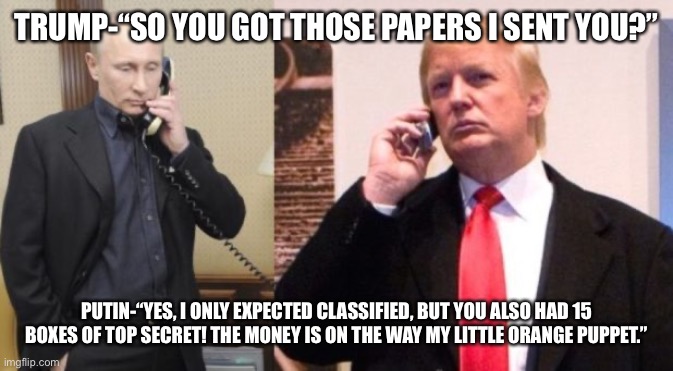Trump Putin phone call | TRUMP-“SO YOU GOT THOSE PAPERS I SENT YOU?”; PUTIN-“YES, I ONLY EXPECTED CLASSIFIED, BUT YOU ALSO HAD 15 BOXES OF TOP SECRET! THE MONEY IS ON THE WAY MY LITTLE ORANGE PUPPET.” | image tagged in trump putin phone call | made w/ Imgflip meme maker