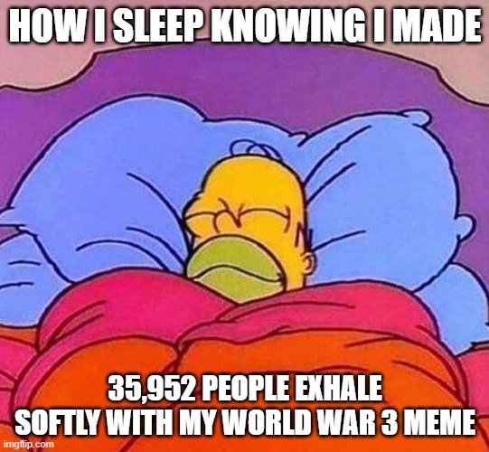 Thanks for making me genuinely happy by viewing my meme, you. | HOW I SLEEP KNOWING I MADE; 35,952 PEOPLE EXHALE SOFTLY WITH MY WORLD WAR 3 MEME | image tagged in homer simpson sleeping peacefully,memes,happy,world war 3,wholesome | made w/ Imgflip meme maker