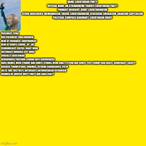 Official Party description of Libertarian Party. | NAME: LIBERTARIAN PARTY
OFFICIAL NAME: DR.STRANGMEME TRIBUTE LIBERTARIAN PARTY
PRIMARY IDEOLOGY: RIGHT LIBERTARIANISM
OTHER IDEOLOGIES: MEMEMANISM, SOCIAL LIBERTARIANISM, CLASSICAL LIBERALISM, ANARCHO-CAPITALISM
POLITICAL COMPASS QUADRANT: LIBERTARIAN RIGHT; PRESIDENT: F1FAN
VICE PRESIDENT: FIDELSMOOKER
HEAD OF CONGRESS: SURLYKONG69
HEAD OF SENATE: LEAGUE_OF_JAY
ECONOMICALLY CENTRE- RIGHT WING
CULTURALLY VARIABLE-LEFT WING
CIVICALLY LIBERTARIAN
SERIOUSNESS POSITION: LEANING ANTI-SERIOUSNESS
LIKES: MEMES, WEED (TOMMY AND SURLY), STONKS, MEME MAN, F1 (F1FAN AND SURLY), PEPE (TOMMY AND SURLY), DEMOCRACY, LIBERTY
DISLIKES: TRUMP(F1FAN), COMMIES, EXTREME SERIOUSNESS, PUTIN (OR IS THAT JUST ME?), AUTOCRACY, AUTHORITARIAN EXTREMISM
FOUNDED OF: IMGFLIP UNITY PARTY AND SANJI PARTY | image tagged in memes,blank transparent square | made w/ Imgflip meme maker