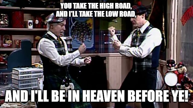 Why do we always have to fight....? |  YOU TAKE THE HIGH ROAD,
AND I'LL TAKE THE LOW ROAD, AND I'LL BE IN HEAVEN BEFORE YE! | image tagged in you take the high road,ill take the low road,put yer weapons down,no fighting,sticks and stones | made w/ Imgflip meme maker