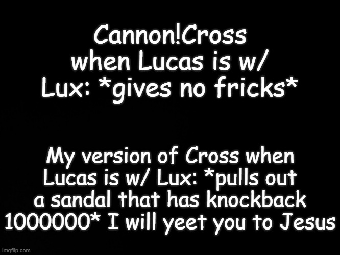 . | Cannon!Cross when Lucas is w/ Lux: *gives no fricks*; My version of Cross when Lucas is w/ Lux: *pulls out a sandal that has knockback 1000000* I will yeet you to Jesus | image tagged in blck | made w/ Imgflip meme maker