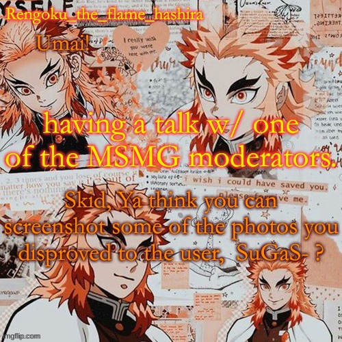 Please? | having a talk w/ one of the MSMG moderators. Skid, Ya think you can screenshot some of the photos you disproved to the user,  SuGaS- ? | image tagged in rengoku_the_flame_hashira's template thanks dagger | made w/ Imgflip meme maker