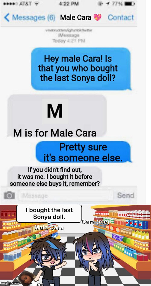 Male Cara bought a 4th SONYA DOLL AGAIN?!?! | Male Cara 💖; Hey male Cara! Is that you who bought the last Sonya doll? M is for Male Cara; Pretty sure it's someone else. If you didn't find out, it was me. I bought it before someone else buys it, remember? | image tagged in blank text conversation,pop up school,memes,love,sold out | made w/ Imgflip meme maker