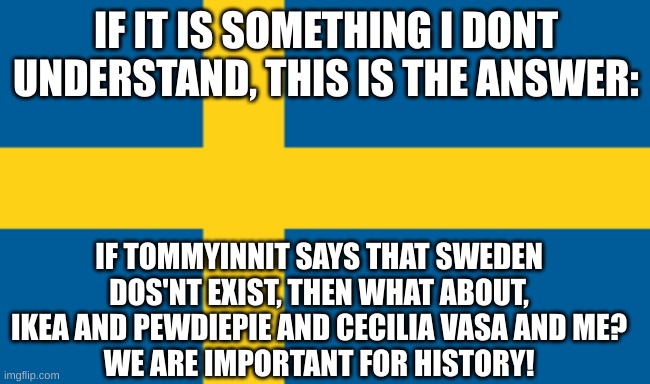 Yeah Iam Swedish (please comment if I accidently clicked anonymous) | IF IT IS SOMETHING I DONT UNDERSTAND, THIS IS THE ANSWER:; IF TOMMYINNIT SAYS THAT SWEDEN DOS'NT EXIST, THEN WHAT ABOUT, IKEA AND PEWDIEPIE AND CECILIA VASA AND ME?
WE ARE IMPORTANT FOR HISTORY! | image tagged in sweden | made w/ Imgflip meme maker