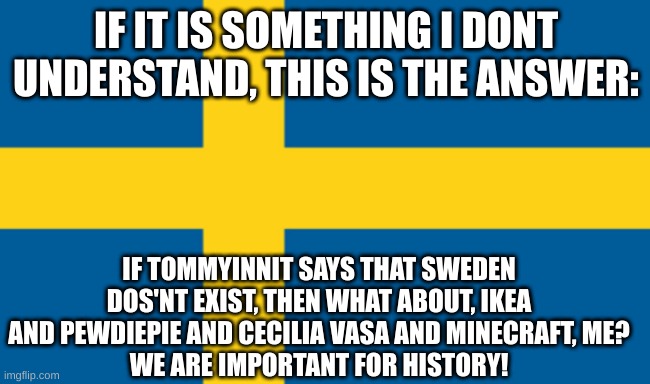 sweden | IF IT IS SOMETHING I DONT UNDERSTAND, THIS IS THE ANSWER:; IF TOMMYINNIT SAYS THAT SWEDEN DOS'NT EXIST, THEN WHAT ABOUT, IKEA AND PEWDIEPIE AND CECILIA VASA AND MINECRAFT, ME?
WE ARE IMPORTANT FOR HISTORY! | image tagged in sweden | made w/ Imgflip meme maker