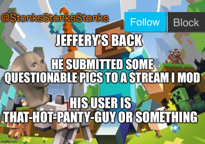 Ready for a battle you won’t forget? | JEFFERY’S BACK; HE SUBMITTED SOME QUESTIONABLE PICS TO A STREAM I MOD; HIS USER IS THAT-HOT-PANTY-GUY OR SOMETHING | image tagged in stonksstonksstonks announcement template | made w/ Imgflip meme maker