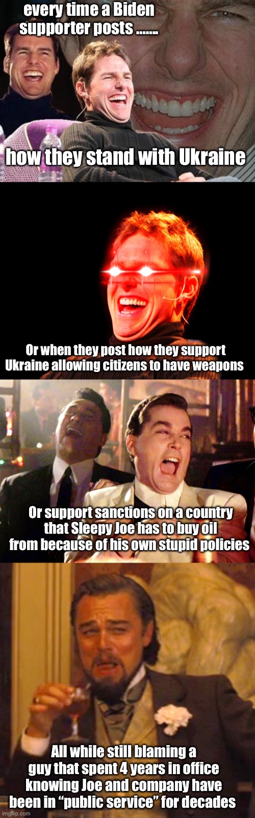 “No one  needs a 30 round clip” “80s foreign policy” | every time a Biden supporter posts ……. how they stand with Ukraine; Or when they post how they support Ukraine allowing citizens to have weapons; Or support sanctions on a country that Sleepy Joe has to buy oil from because of his own stupid policies; All while still blaming a guy that spent 4 years in office knowing Joe and company have been in “public service” for decades | image tagged in tom cruise laugh,tom cruise laugh red eyes,memes,good fellas hilarious,laughing leo,politics lol | made w/ Imgflip meme maker