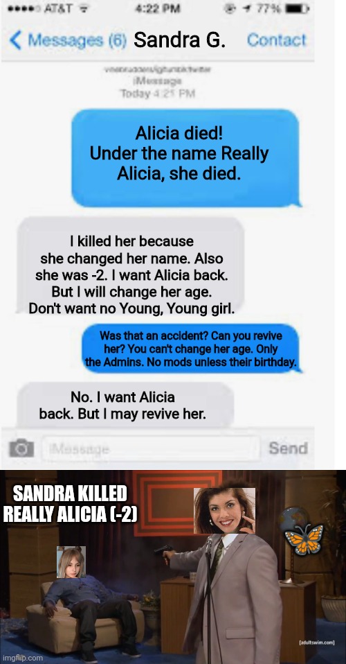 Alicia is not immortal. Sandra G. Killed her. | Sandra G. Alicia died! Under the name Really Alicia, she died. I killed her because she changed her name. Also she was -2. I want Alicia back. But I will change her age. Don't want no Young, Young girl. Was that an accident? Can you revive her? You can't change her age. Only the Admins. No mods unless their birthday. No. I want Alicia back. But I may revive her. SANDRA KILLED REALLY ALICIA (-2); 🦋 | image tagged in blank text conversation,memes,who killed hannibal,pop up school,sad,death | made w/ Imgflip meme maker