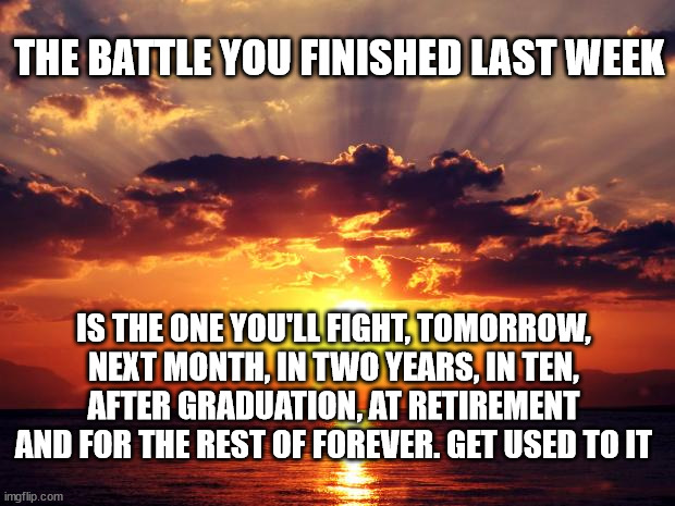 Sunset |  THE BATTLE YOU FINISHED LAST WEEK; IS THE ONE YOU'LL FIGHT, TOMORROW, NEXT MONTH, IN TWO YEARS, IN TEN, AFTER GRADUATION, AT RETIREMENT AND FOR THE REST OF FOREVER. GET USED TO IT | image tagged in sunset | made w/ Imgflip meme maker