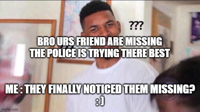 Black guy confused | BRO URS FRIEND ARE MISSING
THE POLICE IS TRYING THERE BEST; ME : THEY FINALLY NOTICED THEM MISSING?
: ) | image tagged in black guy confused | made w/ Imgflip meme maker